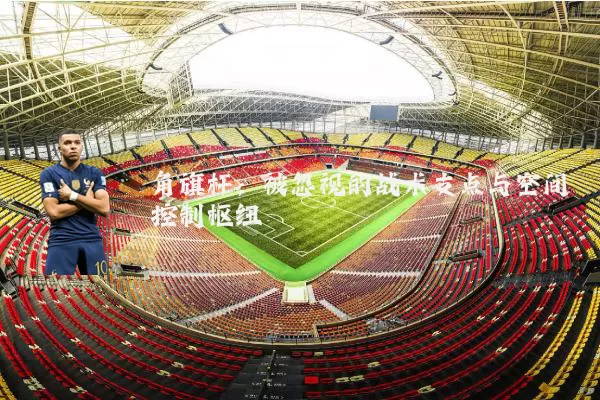 角旗杆:被忽视的战术支点与空间控制枢纽